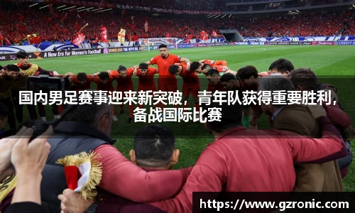 国内男足赛事迎来新突破，青年队获得重要胜利，备战国际比赛
